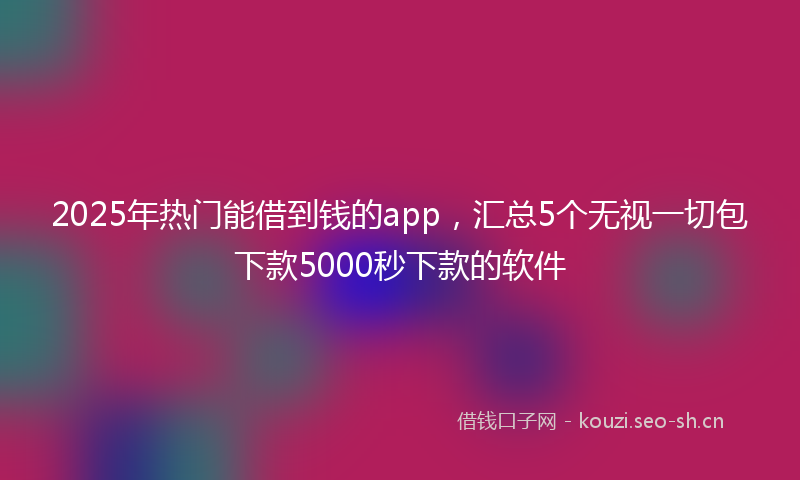 2025年热门能借到钱的app，汇总5个无视一切包下款5000秒下款的软件