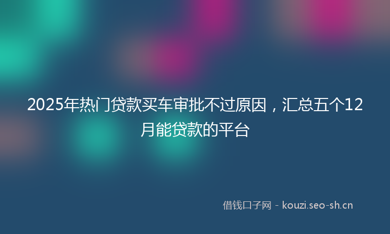 2025年热门贷款买车审批不过原因，汇总五个12月能贷款的平台