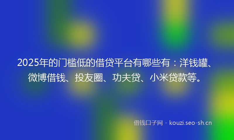 2025年的门槛低的借贷平台有哪些有：洋钱罐、微博借钱、投友圈、功夫贷、小米贷款等。