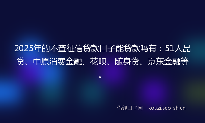 2025年的不查征信贷款口子能贷款吗有：51人品贷、中原消费金融、花呗、随身贷、京东金融等。