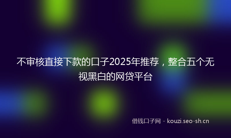 不审核直接下款的口子2025年推荐，整合五个无视黑白的网贷平台