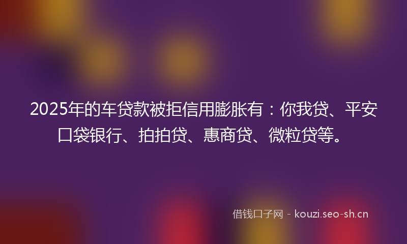2025年的车贷款被拒信用膨胀有：你我贷、平安口袋银行、拍拍贷、惠商贷、微粒贷等。
