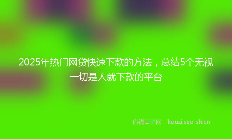 2025年热门网贷快速下款的方法，总结5个无视一切是人就下款的平台