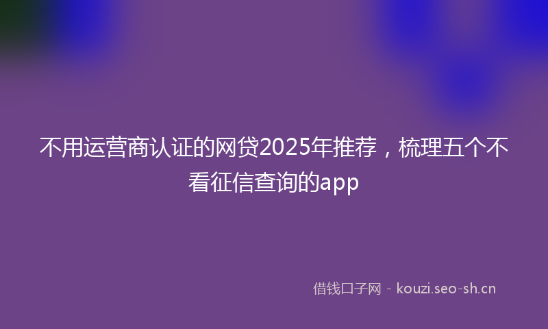 不用运营商认证的网贷2025年推荐，梳理五个不看征信查询的app