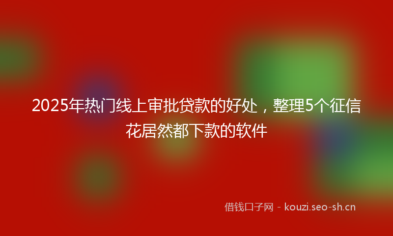 2025年热门线上审批贷款的好处，整理5个征信花居然都下款的软件