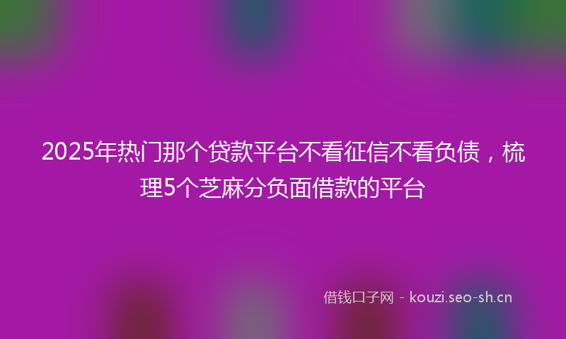 2025年热门那个贷款平台不看征信不看负债，梳理5个芝麻分负面借款的平台