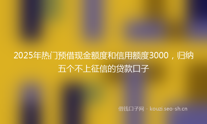 2025年热门预借现金额度和信用额度3000，归纳五个不上征信的贷款口子