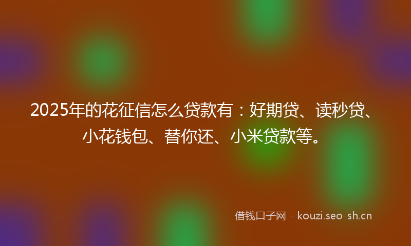 2025年的花征信怎么贷款有：好期贷、读秒贷、小花钱包、替你还、小米贷款等。