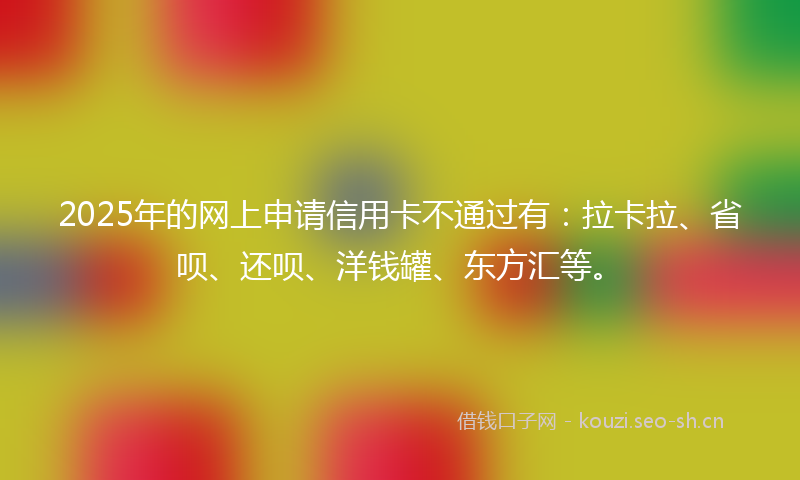 2025年的网上申请信用卡不通过有：拉卡拉、省呗、还呗、洋钱罐、东方汇等。