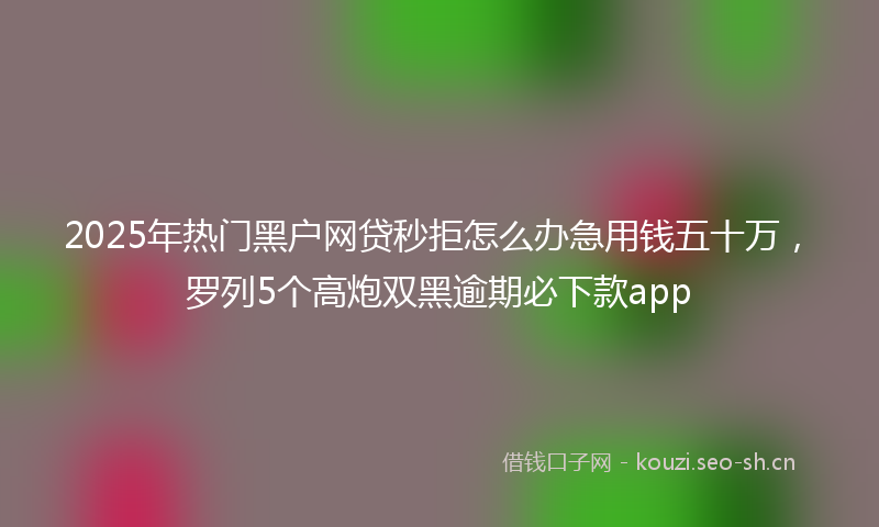2025年热门黑户网贷秒拒怎么办急用钱五十万，罗列5个高炮双黑逾期必下款app