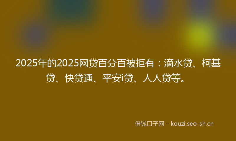 2025年的2025网贷百分百被拒有：滴水贷、柯基贷、快贷通、平安i贷、人人贷等。