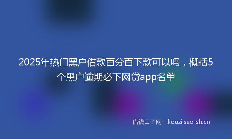 2025年热门黑户借款百分百下款可以吗，概括5个黑户逾期必下网贷app名单