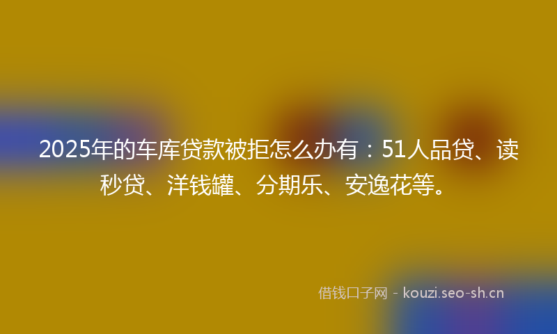 2025年的车库贷款被拒怎么办有：51人品贷、读秒贷、洋钱罐、分期乐、安逸花等。