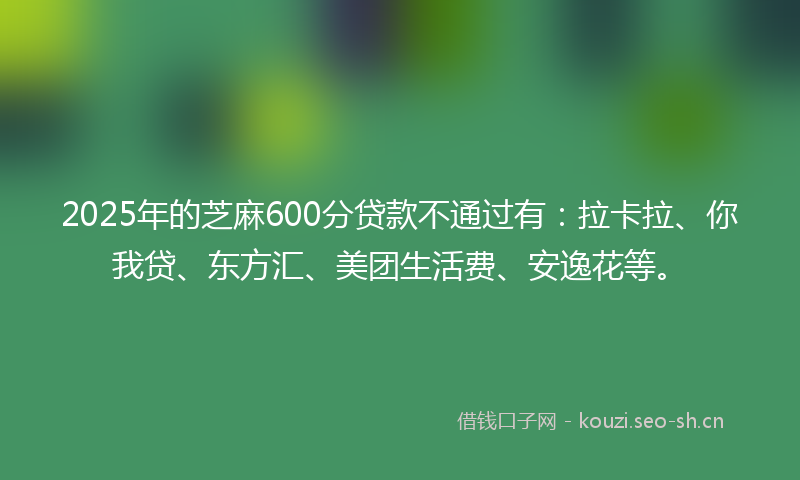 2025年的芝麻600分贷款不通过有：拉卡拉、你我贷、东方汇、美团生活费、安逸花等。