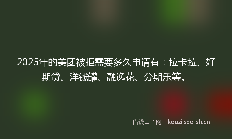 2025年的美团被拒需要多久申请有：拉卡拉、好期贷、洋钱罐、融逸花、分期乐等。