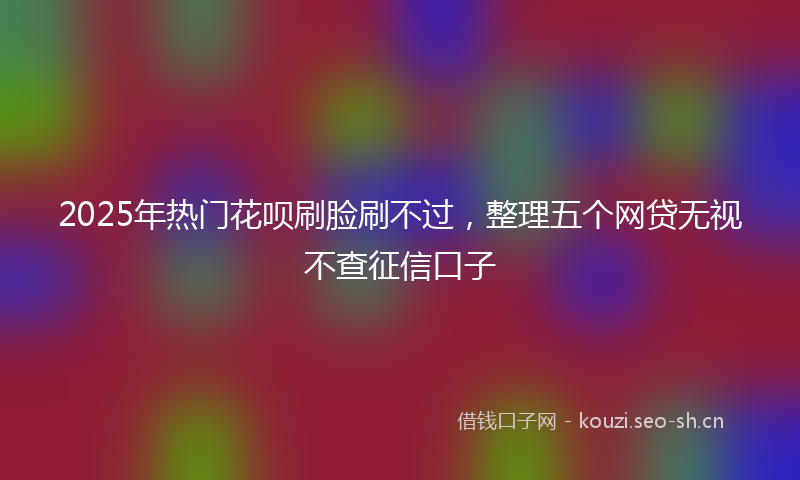 2025年热门花呗刷脸刷不过，整理五个网贷无视不查征信口子