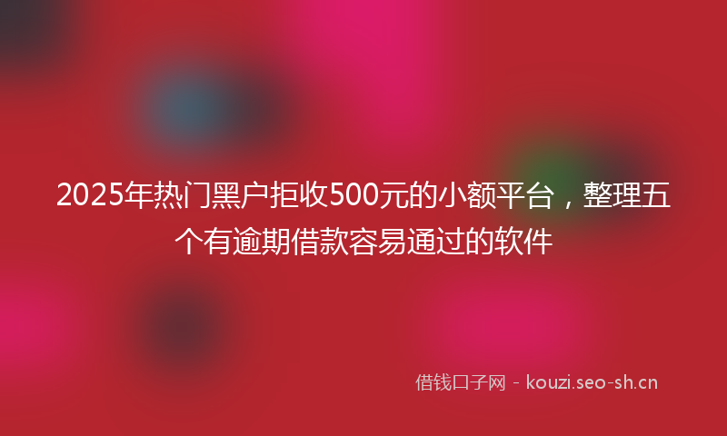 2025年热门黑户拒收500元的小额平台，整理五个有逾期借款容易通过的软件