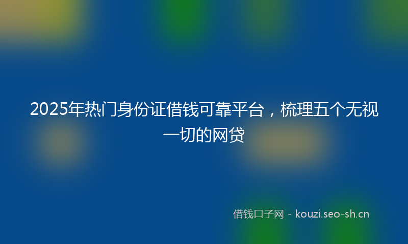 2025年热门身份证借钱可靠平台，梳理五个无视一切的网贷