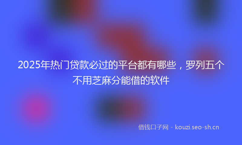 2025年热门贷款必过的平台都有哪些，罗列五个不用芝麻分能借的软件