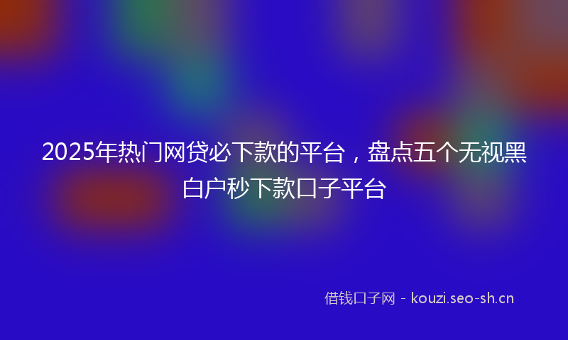 2025年热门网贷必下款的平台，盘点五个无视黑白户秒下款口子平台
