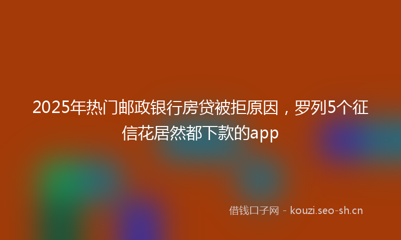 2025年热门邮政银行房贷被拒原因，罗列5个征信花居然都下款的app