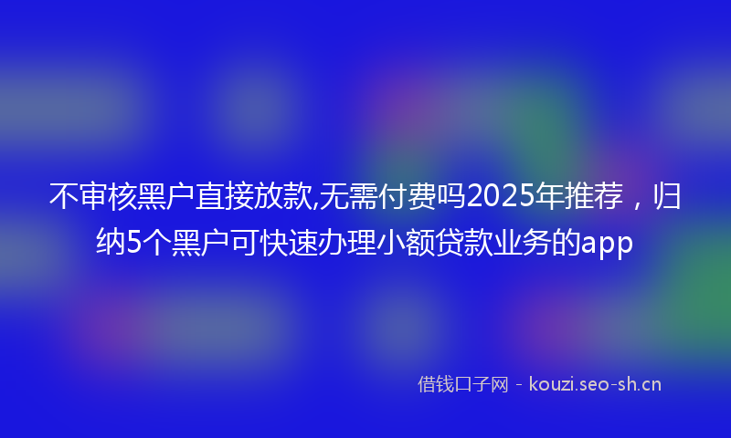 不审核黑户直接放款,无需付费吗2025年推荐，归纳5个黑户可快速办理小额贷款业务的app