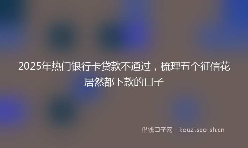 2025年热门银行卡贷款不通过，梳理五个征信花居然都下款的口子