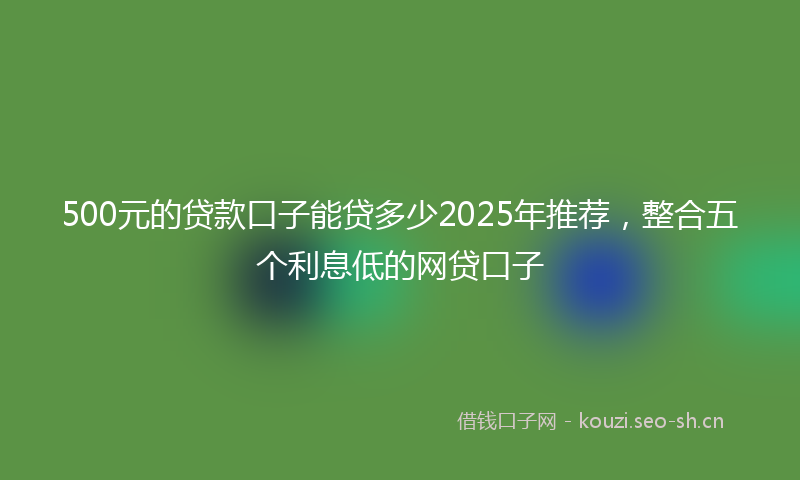 500元的贷款口子能贷多少2025年推荐，整合五个利息低的网贷口子