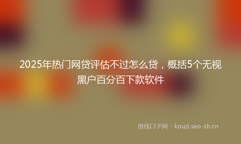 2025年热门网贷评估不过怎么贷，概括5个无视黑户百分百下款软件