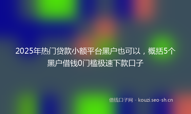 2025年热门贷款小额平台黑户也可以,概括5个黑户借钱0门槛极速下款口子