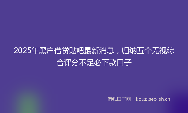 2025年黑户借贷贴吧最新消息,归纳五个无视综合评分不足必下款口子