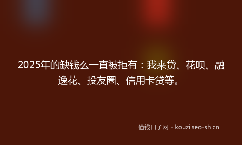 2025年的缺钱么一直被拒有：我来贷、花呗、融逸花、投友圈、信用卡贷等。