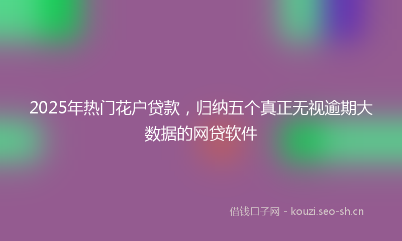 2025年热门花户贷款，归纳五个真正无视逾期大数据的网贷软件