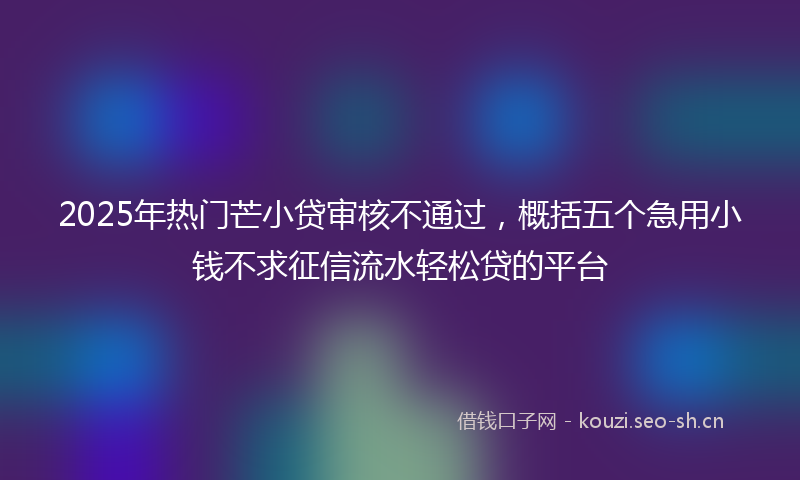 2025年热门芒小贷审核不通过，概括五个急用小钱不求征信流水轻松贷的平台