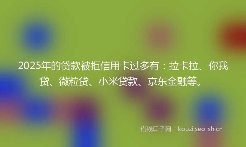 2025年的贷款被拒信用卡过多有：拉卡拉、你我贷、微粒贷、小米贷款、京东金融等。
