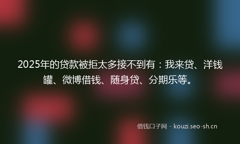 2025年的贷款被拒太多接不到有：我来贷、洋钱罐、微博借钱、随身贷、分期乐等。