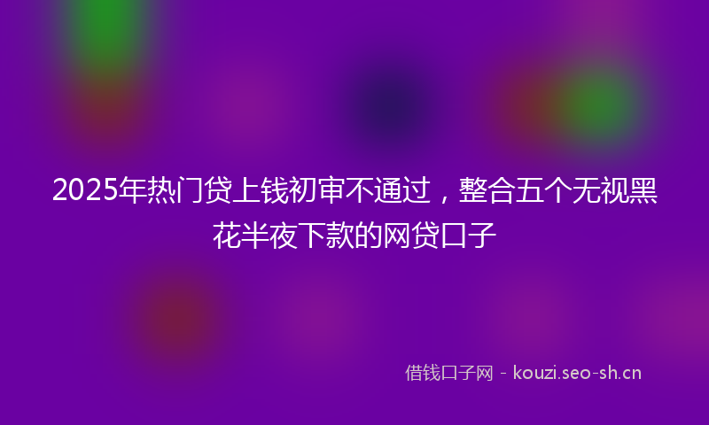 2025年热门贷上钱初审不通过，整合五个无视黑花半夜下款的网贷口子