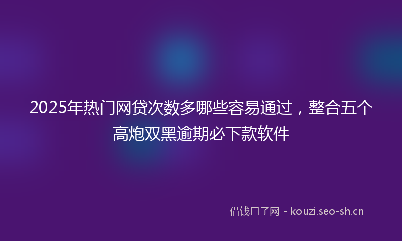 2025年热门网贷次数多哪些容易通过，整合五个高炮双黑逾期必下款软件