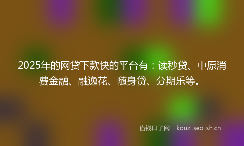 2025年的网贷下款快的平台有：读秒贷、中原消费金融、融逸花、随身贷、分期乐等。