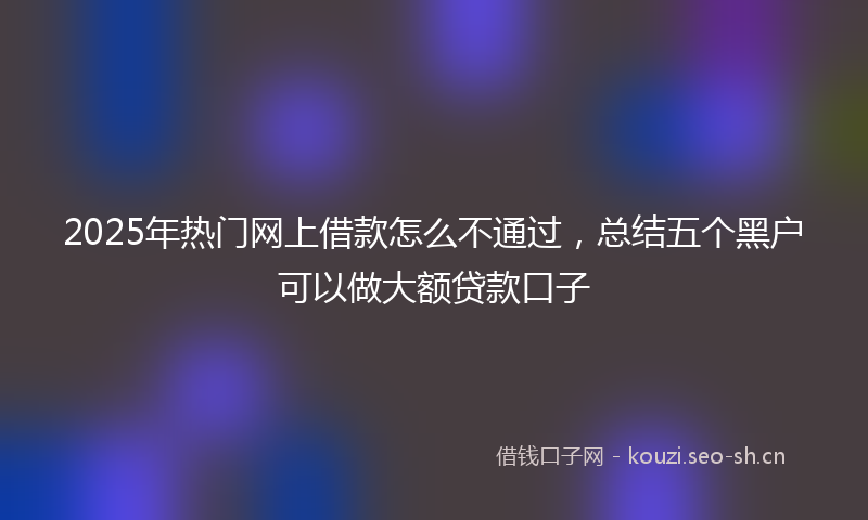 2025年热门网上借款怎么不通过，总结五个黑户可以做大额贷款口子