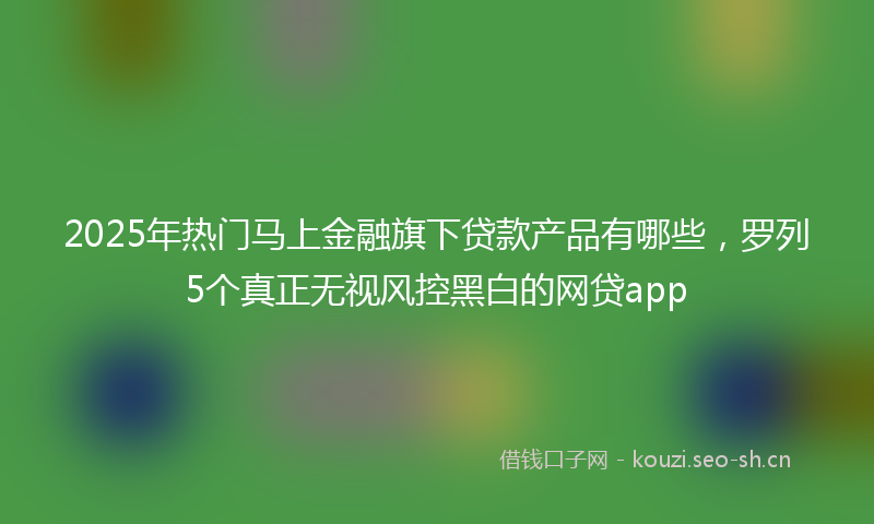 2025年热门马上金融旗下贷款产品有哪些，罗列5个真正无视风控黑白的网贷app