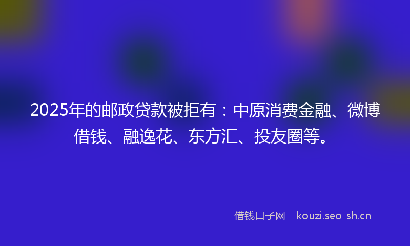 2025年的邮政贷款被拒有:中原消费金融、微博借钱、融逸花、东方汇、投友圈等。
