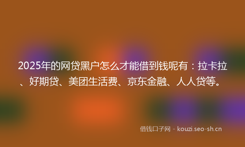 2025年的网贷黑户怎么才能借到钱呢有：拉卡拉、好期贷、美团生活费、京东金融、人人贷等。