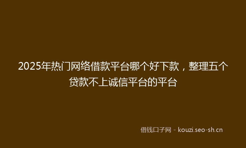 2025年热门网络借款平台哪个好下款，整理五个贷款不上诚信平台的平台