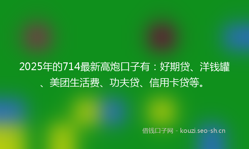 2025年的714最新高炮口子有：好期贷、洋钱罐、美团生活费、功夫贷、信用卡贷等。