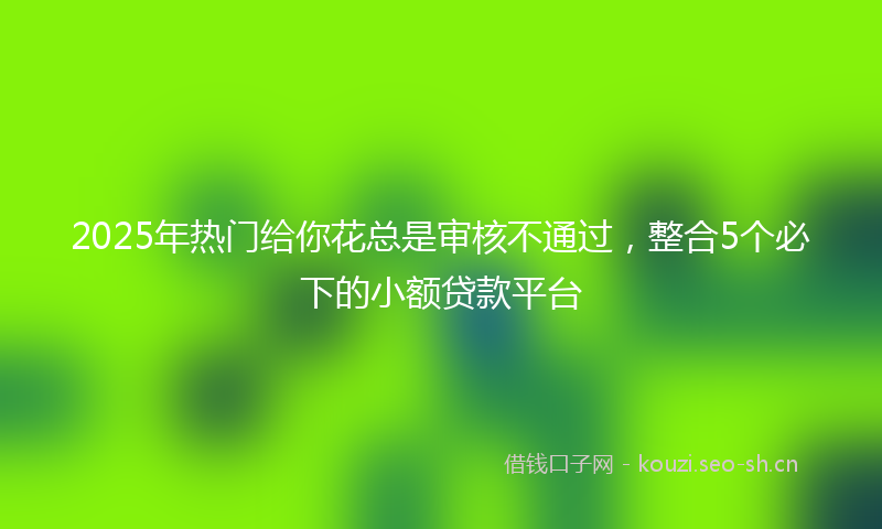 2025年热门给你花总是审核不通过，整合5个必下的小额贷款平台