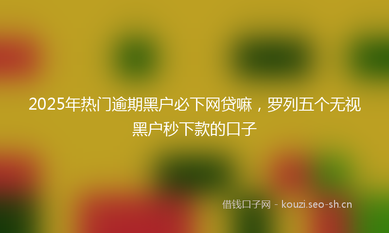 2025年热门逾期黑户必下网贷嘛，罗列五个无视黑户秒下款的口子