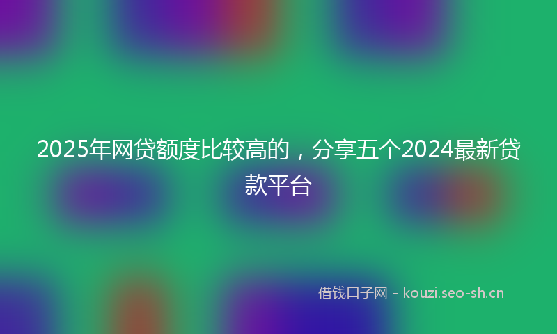 2025年网贷额度比较高的，分享五个2024最新贷款平台