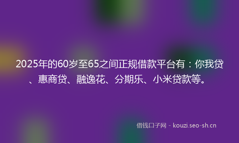 2025年的60岁至65之间正规借款平台有：你我贷、惠商贷、融逸花、分期乐、小米贷款等。