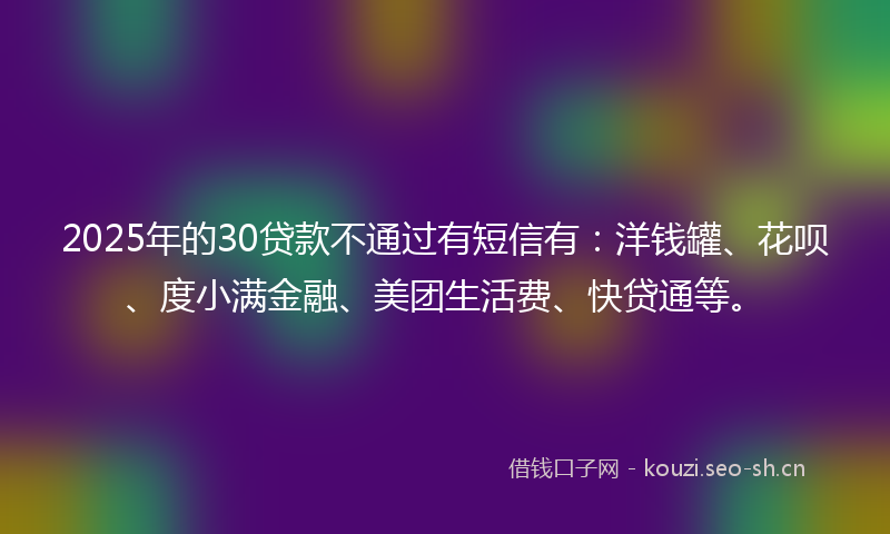 2025年的30贷款不通过有短信有：洋钱罐、花呗、度小满金融、美团生活费、快贷通等。